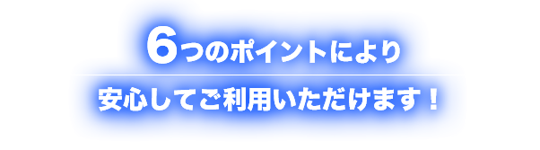 ６つのポイントにより安心してご利用いただけます！