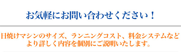 お気軽にお問い合わせください！　日焼けマシンのサイズ、ランニングコスト、料金システムなど　より詳しく内容を個別にご説明いたします。